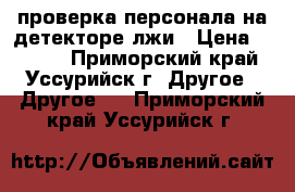 проверка персонала на детекторе лжи › Цена ­ 3 000 - Приморский край, Уссурийск г. Другое » Другое   . Приморский край,Уссурийск г.